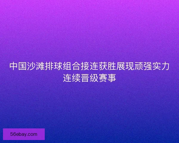 中国沙滩排球组合接连获胜展现顽强实力连续晋级赛事