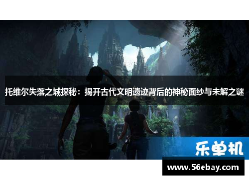 托维尔失落之城探秘:揭开古代文明遗迹背后的神秘面纱与未解之谜